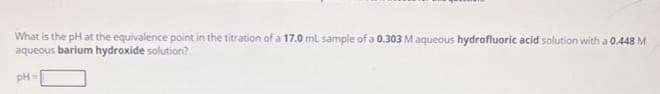 What is the pH at the equivalence point in the titration of a 17.0 mL sample of a 0.303 M aqueous hydrofluoric acid solution with a 0.448 M
aqueous barium hydroxide solution?
pH =