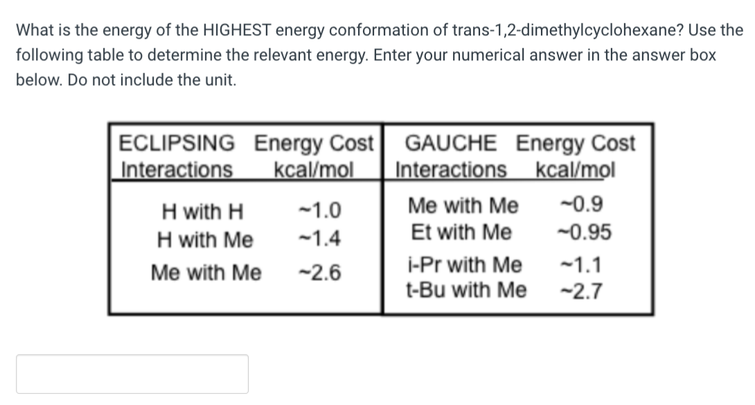 What is the energy of the HIGHEST energy conformation of trans-1,2-dimethylcyclohexane? Use the
following table to determine the relevant energy. Enter your numerical answer in the answer box
below. Do not include the unit.
ECLIPSING
Interactions
Energy Cost
kcal/mol
H with H
H with Me
Me with Me
-1.0
-1.4
-2.6
GAUCHE Energy Cost
kcal/mol
Interactions
-0.9
-0.95
Me with Me
Et with Me
i-Pr with Me
t-Bu with Me
~1.1
-2.7