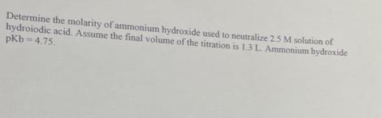 Determine the molarity of ammonium hydroxide used to neutralize 2.5 M solution of
hydroiodic acid. Assume the final volume of the titration is 1.3 L. Ammonium hydroxide
pKb=4.75.