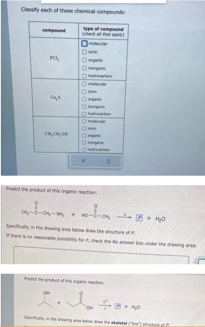 Classify each of these chemical compounds:
compound
O
PCI,
Cu₂ S
CH, CH₂OH
type of compound
(check all that apply)
molecular
OH
ionic
organic
inorganic
hydrocarbon
molecular
ionic
organic
Oinorganic
X
hydrocarbon
Omolecular
ionic
Predict the product of this organic reaction:
organic
Inorganic
hydrocarbon
CH, CCH, NH + HỌ–C—CH3
Predict the product of this organic reaction:
S
Specifically, in the drawing area below draw the structure of P.
If there is no reasonable possibility for P, check the No answer box under the drawing area.
OH
P + H₂O
H*
P + H₂O
Specifically, in the drawing area below draw the skeletal ("line") structure of P.