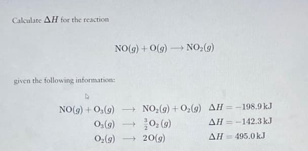 Calculate AH for the reaction
NO(g) + O(g) →→→ NO₂(g)
-
given the following information:
D
NO(g) + O₂(g)
03(g)
→NO₂(g) + O₂(g) AH = -198.9 kJ
AH = -142.3 kJ
ΔΗ = 495.0 kJ
→ 0₂ (9)
O₂(g) → 20(g)
-