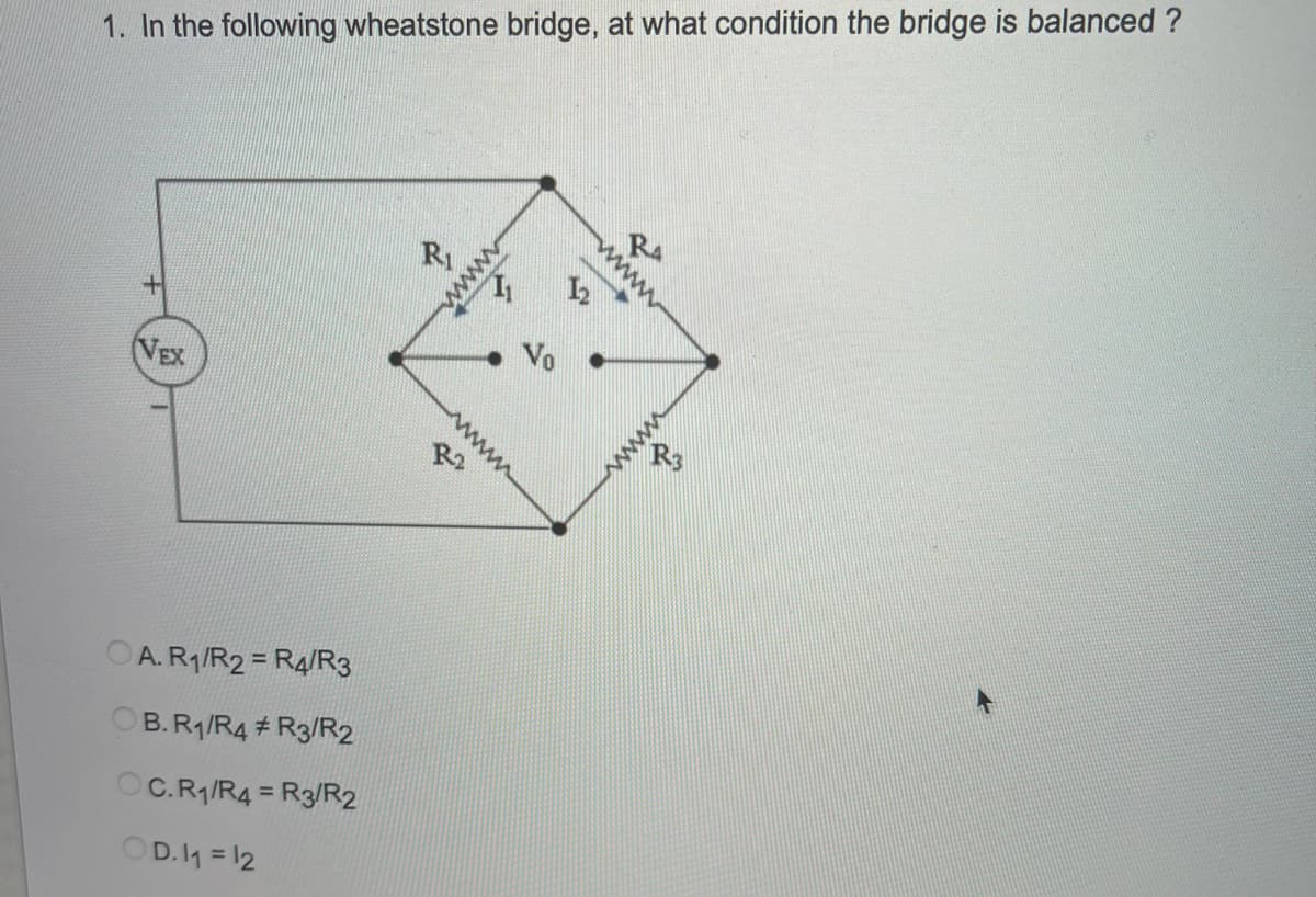 1. In the following wheatstone bridge, at what condition the bridge is balanced ?
RA
R
VEX
R2
OA. R1/R2 = R4/R3
B.R/R4 # R3/R2
OC.R/R4 = R3/R2
%3D
OD.4 = 12
www
ww
www
