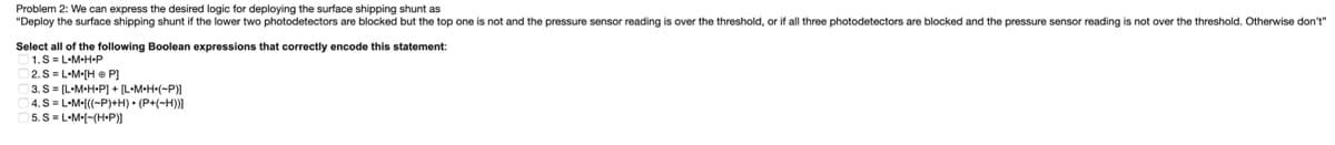 Problem 2: We can express the desired logic for deploying the surface shipping shunt as
"Deploy the surface shipping shunt if the lower two photodetectors are blocked but the top one is not and the pressure sensor reading is over the threshold, or if all three photodetectors are blocked and the pressure sensor reading is not over the threshold. Otherwise don't"
Select all of the following Boolean expressions that correctly encode this statement:
1. SL-M-H-P
2. SL-M-[HP]
3.S [L•M•H-P] + [L•M•H-(~P)]
4. S = L•M-[((~P)+H) • (P+(~H))]
5. SL-M-[-(H.P)]