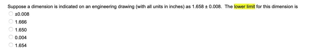 Suppose a dimension is indicated on an engineering drawing (with all units in inches) as 1.658 ± 0.008. The lower limit for this dimension is
O +0.008
O 1.666
O 1.650
O 0.004
1.654
