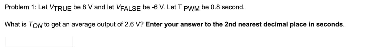 Problem 1: Let VTRUE be 8 V and let VFALSE be -6 V. Let T PWM be 0.8 second.
What is TON to get an average output of 2.6 V? Enter your answer to the 2nd nearest decimal place in seconds.