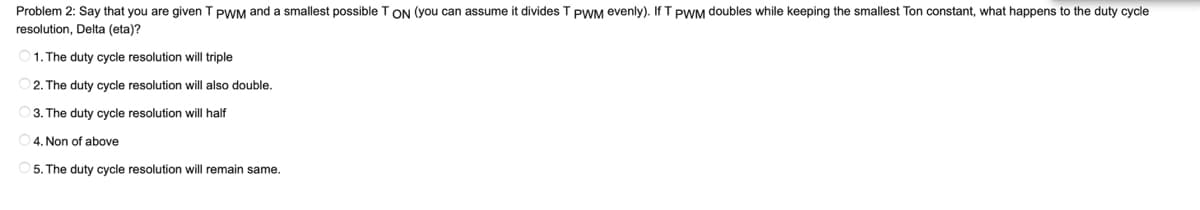 Problem 2: Say that you are given T PWM and a smallest possible T ON (you can assume it divides T PWM evenly). If T PWM doubles while keeping the smallest Ton constant, what happens to the duty cycle
resolution, Delta (eta)?
1. The duty cycle resolution will triple
2. The duty cycle resolution will also double.
3. The duty cycle resolution will half
4. Non of above
5. The duty cycle resolution will remain same.