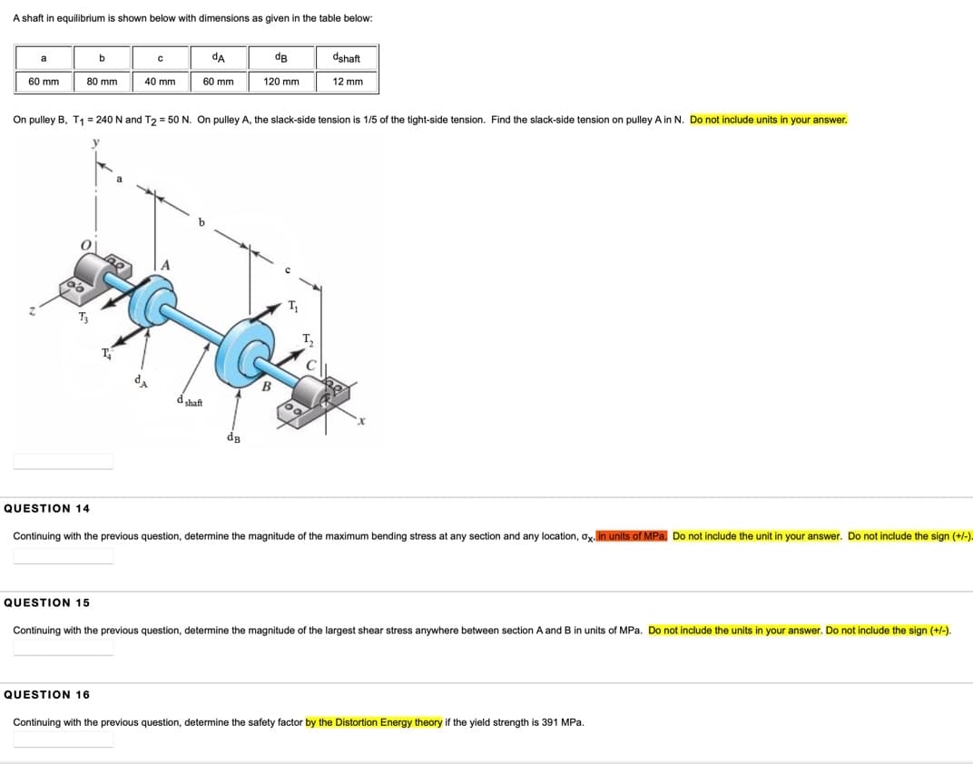 A shaft in equilibrium is shown below with dimensions as given in the table below:
da
dB
dshaft
a
60 mm
80 mm
40 mm
60 mm
120 mm
12 mm
On pulley B, T1 = 240 N and T2 = 50 N. On puley A, the slack-side tension is 1/5 of the tight-side tension. Find the slack-side tension on pulley A in N. Do not include units in your answer.
shaft
QUESTION 14
Continuing with the previous question, determine the magnitude of the maximum bending stress at any section and any location, ox, lin units of MPa. Do not include the unit in your answer. Do not include the sign (+/-).
QUESTION 15
Continuing with the previous question, determine the magnitude of the largest shear stress anywhere between section A and B in units of MPa. Do not include the units in your answer. Do not include the sign (+/-).
QUESTION 16
Continuing with the previous question, determine the safety factor by the Distortion Energy theory if the yield strength is 391 MPa.
