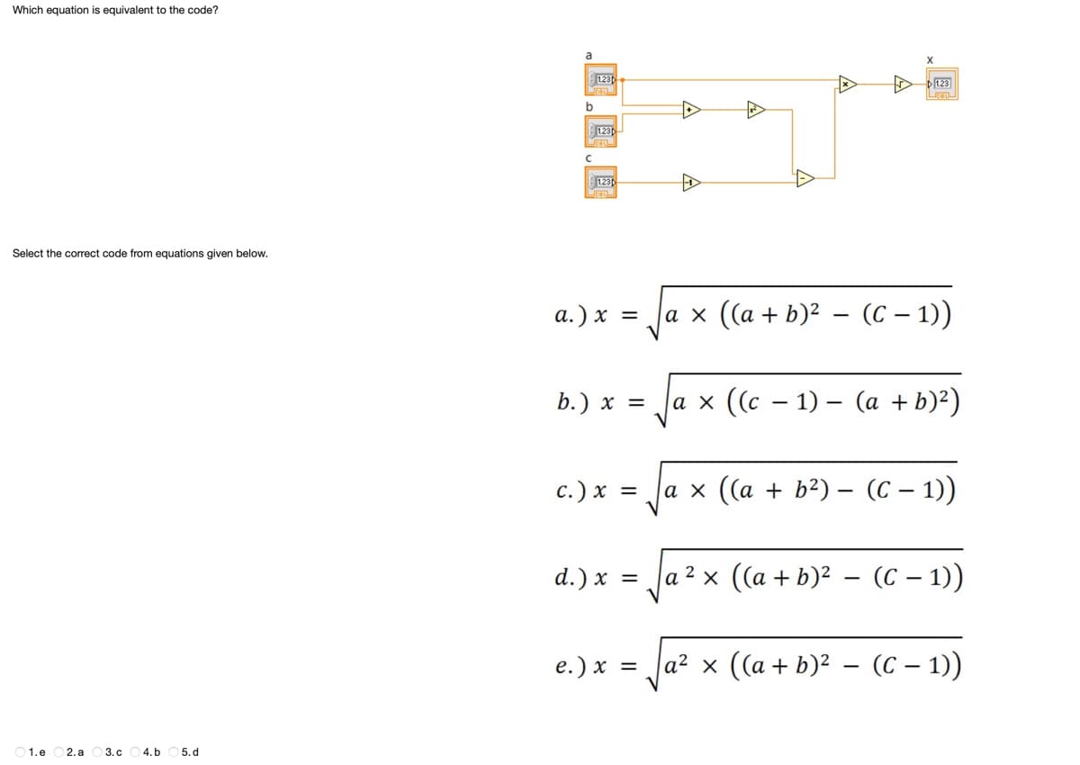 Which equation is equivalent to the code?
Select the correct code from equations given below.
1.e 2. a 3.c 4. b 5.d
a
b
123
123
DELL
123
a.) x =
b.) x =
c.) x =
d.) x =
e.) x =
X
A
123
a × ((a + b)² – (C − 1))
-
-
a × ((c − 1) – (a + b)²)
a × ((a + b²) - (C-1))
a²x ((a + b)² - (C − 1))
a² × ((a + b)² − (C − 1))