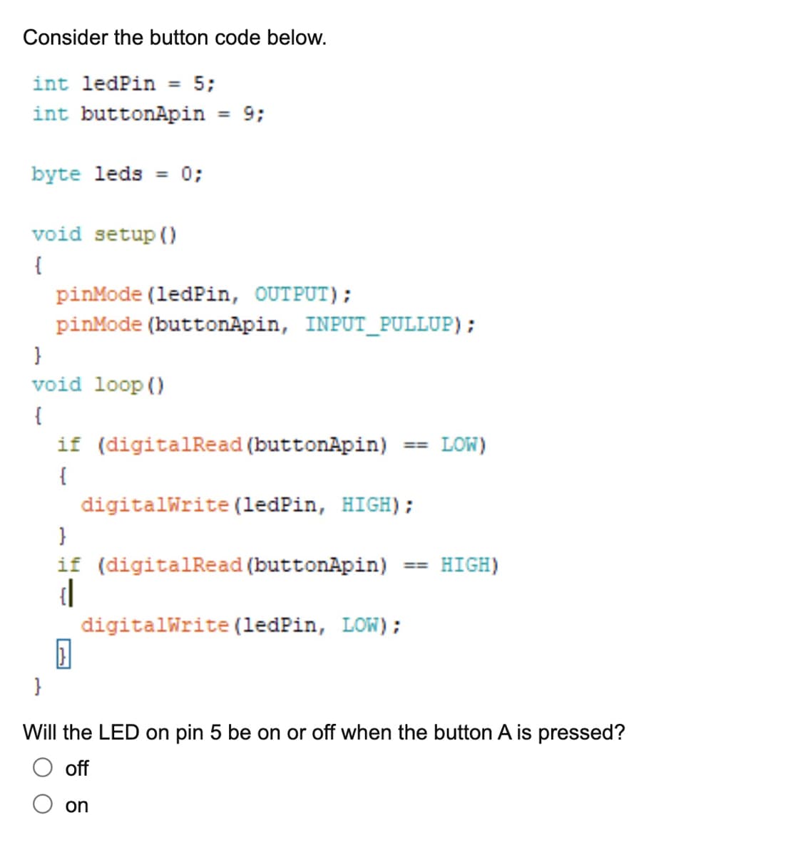 Consider the button code below.
int ledPin 5;
int buttonApin
byte leds = 0;
void setup()
{
}
void loop()
{
}
pinMode(ledPin, OUTPUT);
pinMode (buttonApin, INPUT_PULLUP);
= 9;
if (digitalRead (buttonApin)
{
}
}
if (digitalRead (buttonApin)
{|
digitalWrite(ledPin, HIGH);
digitalWrite(ledPin, LOW);
=
on
=
LOW)
HIGH)
Will the LED on pin 5 be on or off when the button A is pressed?
off