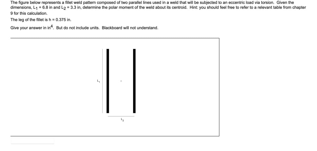 The figure below represents a fillet weld pattern composed of two parallel lines used in a weld that will be subjected to an eccentric load via torsion. Given the
dimensions, L1 = 6.8 in and L2 = 3.3 in, determine the polar moment of the weld about its centroid. Hint: you should feel free to refer to a relevant table from chapter
9 for this calculation.
The leg of the fillet is h = 0.375 in.
Give your answer in in“. But do not include units. Blackboard will not understand.
||
L2
