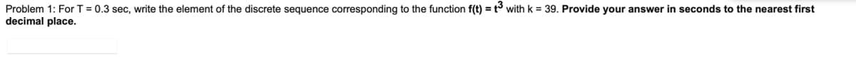 Problem 1: For T = 0.3 sec, write the element of the discrete sequence corresponding to the function f(t) = t3 with k = 39. Provide your answer in seconds to the nearest first
decimal place.