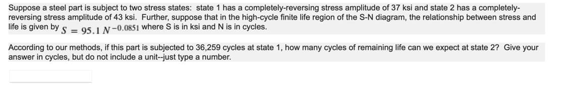 Suppose a steel part is subject to two stress states: state 1 has a completely-reversing stress amplitude of 37 ksi and state 2 has a completely-
reversing stress amplitude of 43 ksi. Further, suppose that in the high-cycle finite life region of the S-N diagram, the relationship between stress and
life is given by S = 95.1 N-0.0851 where S is in ksi and N is in cycles.
According to our methods, if this part is subjected to 36,259 cycles at state 1, how many cycles of remaining life can we expect at state 2? Give your
answer in cycles, but do not include a unit--just type a number.
