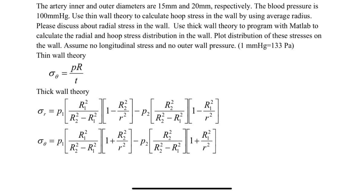 The artery inner and outer diameters are 15mm and 20mm, respectively. The blood pressure is
100mmHg. Use thin wall theory to calculate hoop stress in the wall by using average radius.
Please discuss about radial stress in the wall. Use thick wall theory to program with Matlab to
calculate the radial and hoop stress distribution in the wall. Plot distribution of these stresses on
the wall. Assume no longitudinal stress and no outer wall pressure. (1 mmHg=133 Pa)
Thin wall theory
pR
бо
t
Thick wall theory
R²
-I--I-)
1
P2
2
R²
R2
R²-R²
σ₁ = P₁
R²²
R²2
G. -^ [~ ² I-²-^[ ²1 -²]
= P₁
0
P₂
1+
R₂-R²
R²-R²
R₁
R-R
2