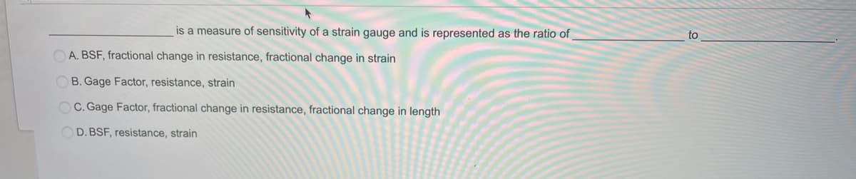 is a measure of sensitivity of a strain gauge and is represented as the ratio of
to
OA. BSF, fractional change in resistance, fractional change in strain
OB. Gage Factor, resistance, strain
OC. Gage Factor, fractional change in resistance, fractional change in length
OD. BSF, resistance, strain
