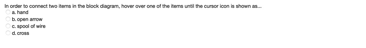 In order to connect two items in the block diagram, hover over one of the items until the cursor icon is shown as...
a. hand
b. open arrow
c. spool of wire
Od.cross