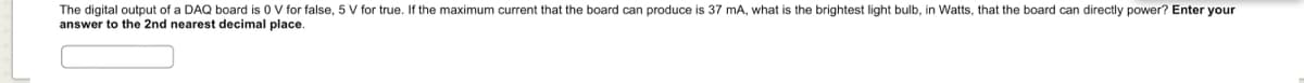 The digital output of a DAQ board is 0 V for false, 5 V for true. If the maximum current that the board can produce is 37 mA, what is the brightest light bulb, in Watts, that the board can directly power? Enter your
answer to the 2nd nearest decimal place.