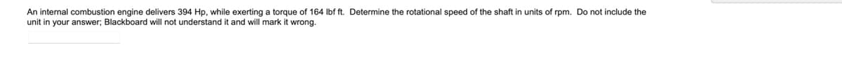 An internal combustion engine delivers 394 Hp, while exerting a torque of 164 Ibf ft. Determine the rotational speed of the shaft in units of rpm. Do not include the
unit in your answer; Blackboard will not understand it and will mark it wrong.
