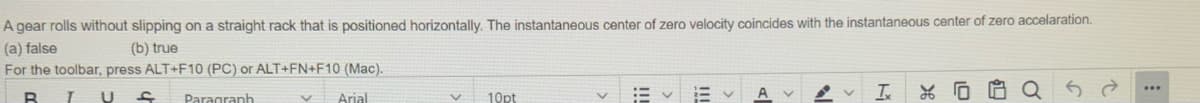 A gear rolls without slipping on a straight rack that is positioned horizontally. The instantaneous center of zero velocity coincides with the instantaneous center of zero accelaration.
(a) false
(b) true
For the toolbar, press ALT+F10 (PC) or ALT+FN+F10 (Mac).
Paragranh
Arial
19pt
A
Is
