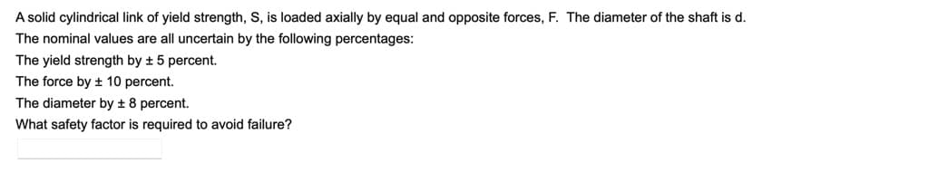A solid cylindrical link of yield strength, S, is loaded axially by equal and opposite forces, F. The diameter of the shaft is d.
The nominal values are all uncertain by the following percentages:
The yield strength by + 5 percent.
The force by ± 10 percent.
The diameter by + 8 percent.
What safety factor is required to avoid failure?
