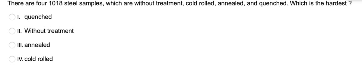 There are four 1018 steel samples, which are without treatment, cold rolled, annealed, and quenched. Which is the hardest ?
I. quenched
II. Without treatment
III. annealed
IV. cold rolled
