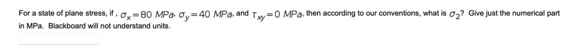 For a state of plane stress, if , o,=80 MPa o,=40 MPa, and T=0 MPa, then according to our conventions, what is 0,? Give just the numerical part
ху
in MPa. Blackboard will not understand units.
