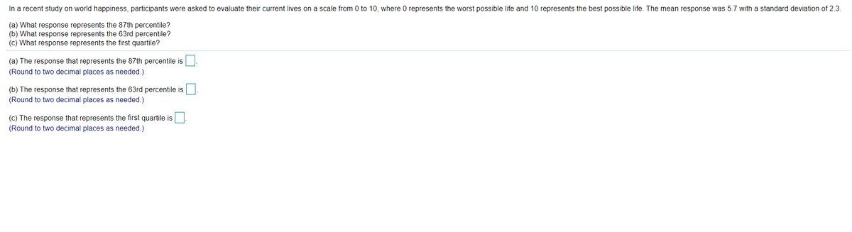 In a recent study on world happiness, participants were asked to evaluate their current lives on a scale from 0 to 10, where O represents the worst possible life and 10 represents the best possible life. The mean response was 5.7 with a standard deviation of 2.3.
(a) What response represents the 87th percentile?
(b) What response represents the 63rd percentile?
(c) What response represents the first quartile?
(a) The response that represents the 87th percentile is
(Round to two decimal places as needed.)
(b) The response that represents the 63rd percentile is
(Round to two decimal places as needed.)
(c) The response that represents the first quartile is
(Round to two decimal places as needed.)
