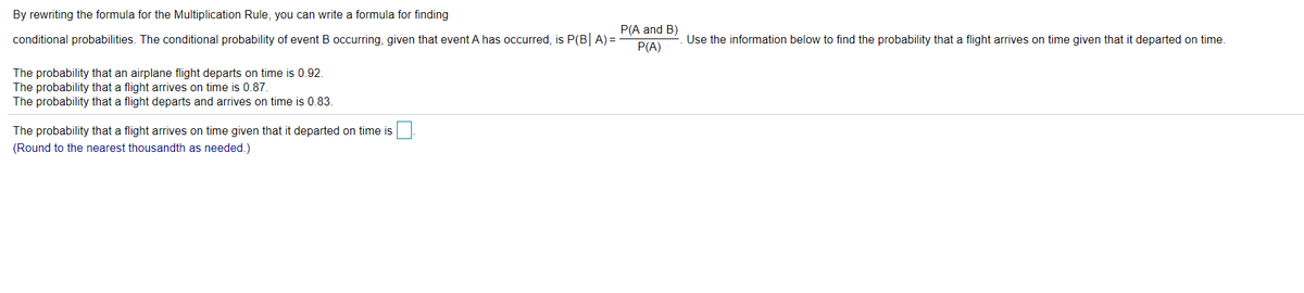 By rewriting the formula for the Multiplication Rule, you can write a formula for finding
P(A and B)
conditional probabilities. The conditional probability of event B occurring, given that event A has occurred, is P(B A) =
Use the information below to find the probability that a flight arrives on time given that it departed on time.
P(A)
The probability that an airplane flight departs on time is 0.92.
The probability that a flight arrives on time is 0.87.
The probability that a flight departs and arrives on time is 0.83.
The probability that a flight arrives on time given that it departed on time is
(Round to the nearest thousandth as needed.)
