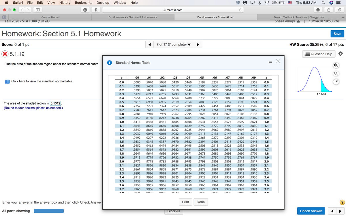 Safari
File
Edit
View
History
Bookmarks
Develop Window
Help
31%
Thu 5:53 AM
mathxl.com
Course Home
Do Homework - Section 5.1 Homework
Do Homework - Shaza Alhajri
Search Textbook Solutions | Chegg.com
Fail 2020 - STAT 300 (19124)
Shaza Alhajri
10/14/20 10:53 PM
Homework: Section 5.1 Homework
Save
Score: 0 of 1 pt
7 of 17 (7 complete)
HW Score: 35.29%, 6 of 17 pts
X5.1.19
Question Help
Standard Normal Table
Find the area of the shaded region under the standard normal curve.
.00
.01
.02
.03
.04
.05
.06
.07
.08
.09
Click here to view the standard normal table.
0.0
.5000
.5040
.5080
.5120
.5160
.5199
.5239
.5279
.5319
.5359
0.0
0.1
.5398
.5438
5478
.5517
.5557
.5596
.5636
.5675
.5714
.5753
0.1
0.2
.5793
.5832
.5871
.5910
.5948
.5987
.6026
.6064
.6103
.6141
0.2
0.3
.6179
.6217
.6255
.6293
.6331
.6368
.6406
.6443
.6480
.6517
0.3
z= 1.12
0.4
.6554
.6591
.6628
.6664
.6700
.6736
.6772
.6808
.6844
.6879
0.4
0.5
.6915
.6950
.6985
.7019
.7054
.7088
.7123
.7157
.7190
.7224
0.5
The area of the shaded region is 0.1312
0.6
.7257
.7291
.7324
.7357
.7389
7422
.7454
.7486
.7517
.7549
0.6
(Round to four decimal places as needed.)
0.7
.7580
.7611
.7642
.7673
.7704
.7734
.7764
.7794
.7823
.7852
0.7
0.8
.7881
.7910
.7939
.7967
.7995
.8023
.8051
.8078
.8106
.8133
0.8
0.9
.8159
.8186
.8212
.8238
.8264
.8289
.8315
.8340
.8365
.8389
0.9
1.0
.8413
.8438
.8461
.8485
.8508
.8531
.8554
.8577
.8599
.8621
1.0
1.1
.8643
.8665
.8686
.8708
.8729
.8749
.8770
.8790
.8810
.8830
1.1
1.2
.8849
.8869
.8888
.8907
.8925
.8944
.8962
.8980
.8997
.9015
1.2
1.3
.9032
.9049
.9066
.9082
.9099
.9115
.9131
.9147
.9162
.9177
1.3
1.4
.9192
.9207
.9222
.9236
.9251
.9265
.9279
.9292
.9306
.9319
1.4
1.5
.9332
.9345
.9357
.9370
.9382
.9394
.9406
.9418
.9429
.9441
1.5
1.6
.9452
.9463
.9474
.9484
.9495
.9505
.9515
.9525
.9535
.9545
1.6
1.7
.9554
.9564
.9573
.9582
.9591
.9599
.9608
.9616
.9625
.9633
1.7
1.8
9641
.9649
.9656
.9664
.9671
.9678
.9686
.9693
.9699
.9706
1.8
1.9
.9713
.9719
.9726
.9732
.9738
.9744
.9750
.9756
.9761
.9767
1.9
2.0
.9772
.9778
.9783
.9788
.9793
.9798
.9803
.9808
.9812
.9817
2.0
2.1
.9821
.9826
.9830
.9834
.9838
.9842
.9846
.9850
.9854
.9857
2.1
2.2
.9861
.9864
.9868
.9871
9875
.9878
.9881
.9884
.9887
.9890
2.2
2.3
.9893
.9896
.9898
.9901
.9904
.9906
.9909
.9911
.9913
.9916
2.3
2.4
2.5
.9918
.9920
.9922
.9925
.9927
.9929
.9931
.9932
.9934
.9936
2.4
.9938
.9953
9940
.9941
.9943
.9945
.9946
.9948
.9949
.9951
.9952
2.5
2.6
.9955
.9956
.9957
.9959
.9960
.9961
.9962
9963
.9964
2.6
2.7
.9965
.9966
.9967
.9968
.9969
.9970
.9971
.9972
.9973
.9974
2.7
0077
0077
0070
o001
Enter your answer in the answer box and then click Check Answer.
Print
Done
All parts showing
Clear All
Check Answer
3.
