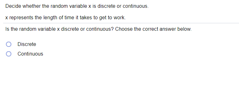 Decide whether the random variable x is discrete or continuous.
x represents the length of time it takes to get to work.
Is the random variable x discrete or continuous? Choose the correct answer below.
Discrete
Continuous
