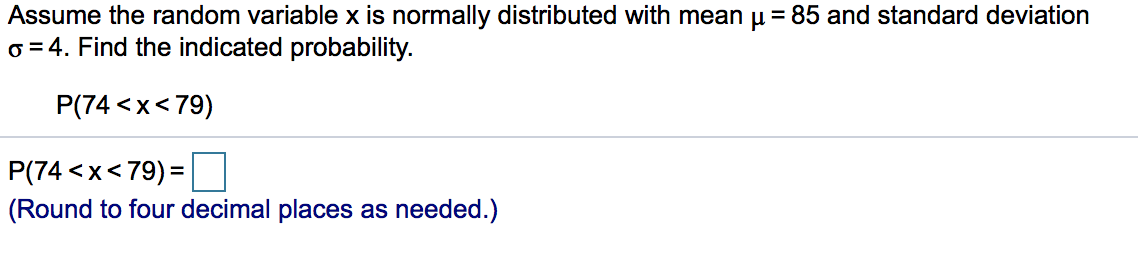 Assume the random variable x is normally distributed with mean u = 85 and standard deviation
o = 4. Find the indicated probability.
P(74 <x<79)
P(74 <x<79) =
(Round to four decimal places as needed.)
