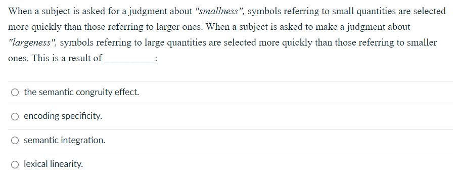 When a subject is asked for a judgment about "smallness", symbols referring to small quantities are selected
more quickly than those referring to larger ones. When a subject is asked to make a judgment about
"largeness", symbols referring to large quantities are selected more quickly than those referring to smaller
ones. This is a result of
O the semantic congruity effect.
O encoding specificity.
semantic integration.
O lexical linearity.
