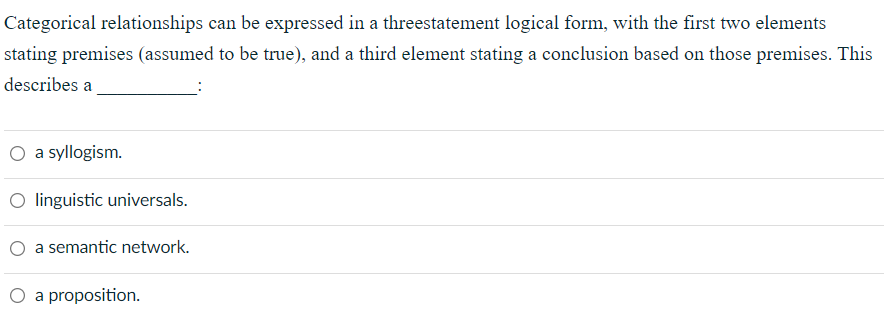 Categorical relationships can be expressed in a threestatement logical form, with the first two elements
stating premises (assumed to be true), and a third element stating a conclusion based on those premises. This
describes a
O a syllogism.
O linguistic universals.
O a semantic network.
O a proposition.
