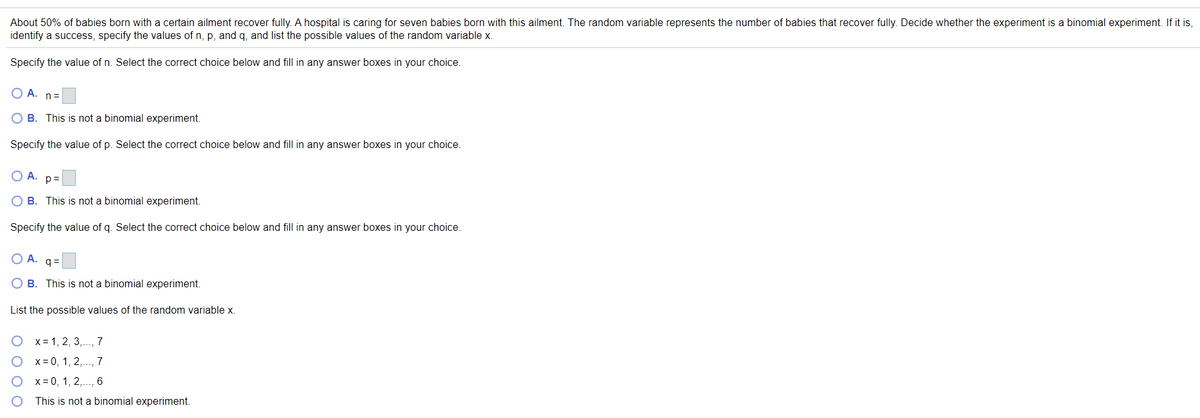 About 50% of babies born with a certain ailment recover fully. A hospital is caring for seven babies born with this ailment. The random variable represents the number of babies that recover fully. Decide whether the experiment is a binomial experiment. If it is,
identify a success, specify the values of n, p, and q, and list the possible values of the random variable x.
Specify the value of n. Select the correct choice below and fill in any answer boxes in your choice.
O A. n=
O B. This is not a binomial experiment.
Specify the value of p. Select the correct choice below and fill in any answer boxes in your choice.
OA.
p=
O B. This is not a binomial experiment.
Specify the value of q. Select the correct choice below and fill in any answer boxes in your choice.
OA.
q =
O B. This is not a binomial experiment.
List the possible values of the random variable x.
O x= 1, 2, 3,., 7
x = 0, 1, 2,.., 7
x= 0, 1, 2,.., 6
This is not a binomial experiment.
O O O O

