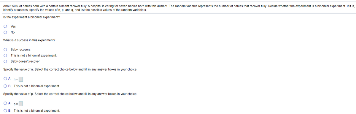 About 50% of babies born with a certain ailment recover fully. A hospital is caring for seven babies born with this ailment. The random variable represents the number of babies that recover fully. Decide whether the experiment is a binomial experiment. If it is,
identify a success, specify the values of n, p, and q, and list the possible values of the random variable x.
Is the experiment a binomial experiment?
Yes
No
What is a success in this experiment?
Baby recovers
This is not a binomial experiment.
O Baby doesn't recover
Specify the value of n. Select the correct choice below and fill in any answer boxes in your choice.
O A. n=
O B. This is not a binomial experiment.
Specify the value of p. Select the correct choice below and fill in any answer boxes in your choice.
О А. р3
O B. This is not a binomial experiment.
