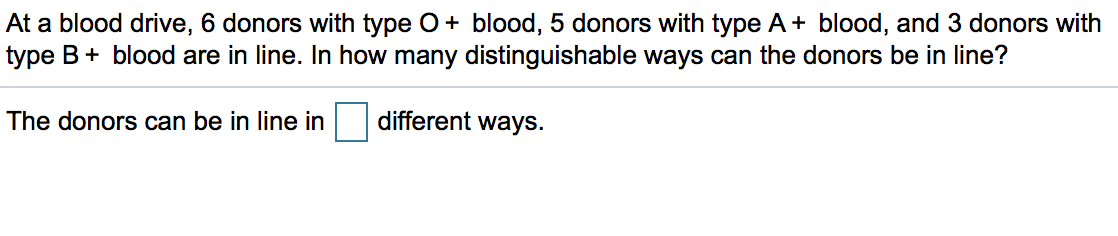 At a blood drive, 6 donors with type O+ blood, 5 donors with type A+ blood, and 3 donors with
type B+ blood are in line. In how many distinguishable ways can the donors be in line?
The donors can be in line in
different ways.
