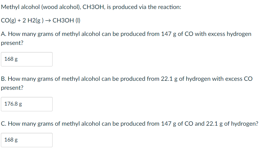 Methyl alcohol (wood alcohol), CH3OH, is produced via the reaction:
CO(g) + 2 H2(g ) → CH3OH (1)
A. How many grams of methyl alcohol can be produced from 147 g of CO with excess hydrogen
present?
168 g
B. How many grams of methyl alcohol can be produced from 22.1 g of hydrogen with excess CO
present?
176.8 g
C. How many grams of methyl alcohol can be produced from 147 g of CO and 22.1 g of hydrogen?
168 g
