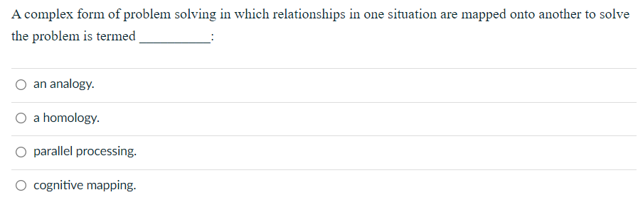 A complex form of problem solving in which relationships in one situation are mapped onto another to solve
the problem is termed
an analogy.
O a homology.
O parallel processing.
O cognitive mapping.
