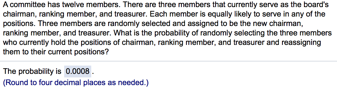 A committee has twelve members. There are three members that currently serve as the board's
chairman, ranking member, and treasurer. Each member is equally likely to serve in any of the
positions. Three members are randomly selected and assigned to be the new chairman,
ranking member, and treasurer. What is the probability of randomly selecting the three members
who currently hold the positions of chairman, ranking member, and treasurer and reassigning
them to their current positions?
The probability is 0.0008 .
(Round to four decimal places as needed.)
