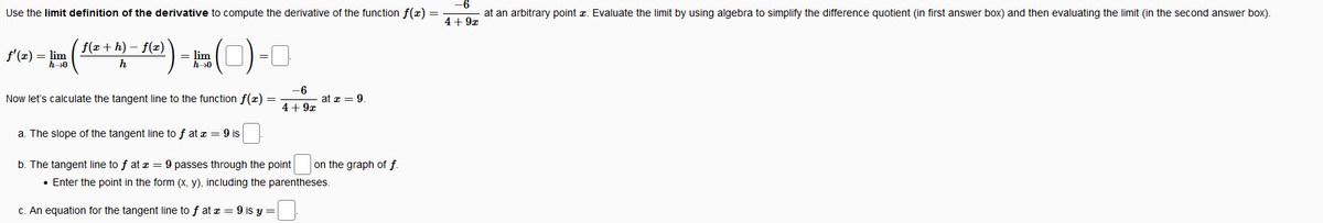 Use the limit definition of the derivative to compute the derivative of the function f(z) =
at an arbitrary point z. Evaluate the limit by using algebra to simplify the difference quotient (in first answer box) and then evaluating the limit (in the second answer box).
4+ 9x
()-
f(x + h) – f(x)
f'(x) = lim
= lim
h0
=
h0
h
-6
Now let's calculate the tangent line to the function f(x)
at z = 9.
%3D
4+ 9z
a. The slope of the tangent line to f at z = 9 is
b. The tangent line to f at z = 9 passes through the point
on the graph of f.
• Enter the point in the form (x, y), including the parentheses.
C. An equation for the tangent line to f at z = 9 is y =
