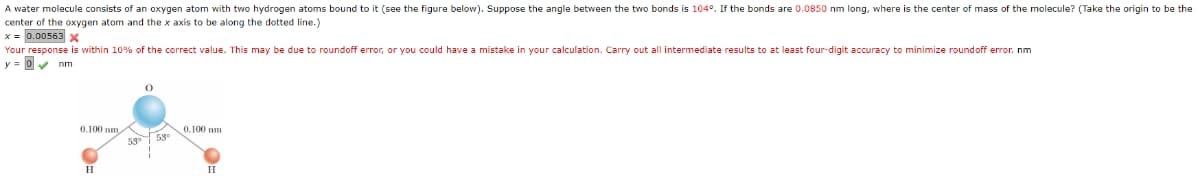 A water molecule consists of an oxygen atom with two hydrogen atoms bound to it (see the figure below). Suppose the angle between the two bonds is 104°. If the bonds are 0.0850 nm long, where is the center of mass of the molecule? (Take the origin to be the
center of the oxygen atom and the x axis to be along the dotted line.)
x = 0.00563 x
Your response is within 10% of the correct value. This may be due to roundoff error, or you could have a mistake in your calculation. Carry out all intermediate results to at least four-digit accuracy to minimize roundoff error. nm
y = 0v nm
53 53
H.
H
