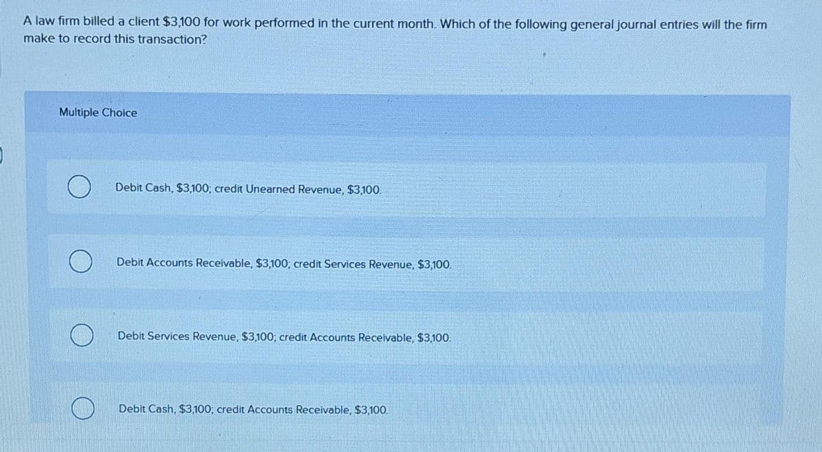 A law firm billed a client $3,100 for work performed in the current month. Which of the following general journal entries will the firm
make to record this transaction?
Multiple Choice
Debit Cash, $3,100; credit Unearned Revenue, $3,100
Debit Accounts Receivable, $3,100, credit Services Revenue, $3,100.
Debit Services Revenue, $3,100; credit Accounts Receivable, $3,100.
Debit Cash, $3,100; credit Accounts Receivable, $3,100.