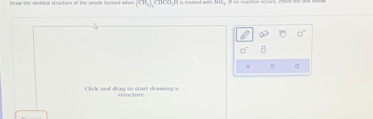 Draw the skeletal structure of the amide formed when (CH3), CHCO₂H is treated with NH3. If no reaction occurs, check the box below.
Click and drag to start drawing a
structure.
X
:0