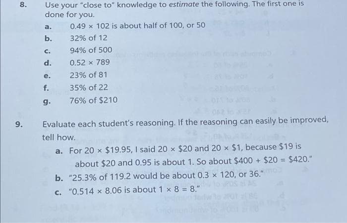 Use your "close to" knowledge to estimate the following. The first one is
done for you.
8.
0.49 x 102 is about half of 100, or 50
a.
b.
32% of 12
C.
94% of 500
d.
0.52 x 789
е.
23% of 81
f.
35% of 22
g.
76% of $210
9.
Evaluate each student's reasoning. If the reasoning can easily be improved,
tell how.
a. For 20 x $19.95, I said 20 x $20 and 20 x $1, because $19 is
%3D
about $20 and 0.95 is about 1. So about $400 + $20 = $420."
b. "25.3% of 119.2 would be about 0.3 x 120, or 36."
c. "0.514 x 8.06 is about 1 × 8 = 8."
