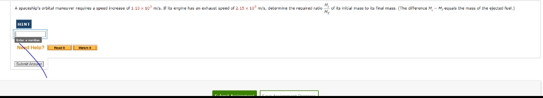 A spaceship's orbital maneuver requires a speed increase of 1.10 x 10 m/s. Il its engine has an exthaust speed of 2.15 x 10 m/s, determine the required ratio 2 of its initial mass to its final mass. (The difference M. - M, equals Lhe mass of the ejected fuel.)
HINT
Errar a nunde
Need Help? Read It Westch
Submh Anser
