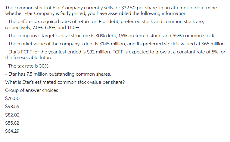 The common stock of Etar Company currently sells for $32.50 per share. In an attempt to determine
whether Etar Company is fairly priced, you have assembled the following information:
- The before-tax required rates of return on Etar debt, preferred stock and common stock are,
respectively, 7.0%, 6.8%, and 11.0%.
- The company's target capital structure is 30% debt, 15% preferred stock, and 55% common stock.
- The market value of the company's debt is $145 million, and its preferred stock is valued at $65 million.
- Etar's FCFF for the year just ended is $32 million. FCFF is expected to grow at a constant rate of 5% for
the foreseeable future.
- The tax rate is 30%.
- Etar has 7.5 million outstanding common shares.
What is Etar's estimated common stock value per share?
Group of answer choices
$76.00
$98.55
$82.02
$55.82
$64.29