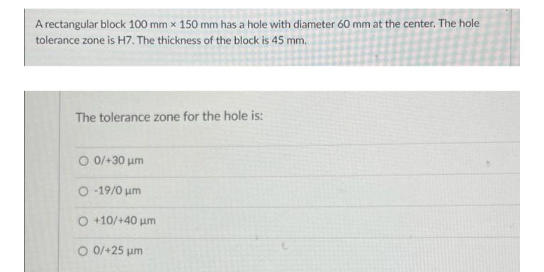 A rectangular block 100 mm x 150 mm has a hole with diameter 60 mm at the center. The hole
tolerance zone is H7. The thickness of the block is 45 mm.
The tolerance zone for the hole is:
O 0/+30 um
O -19/0 um
O +10/+40 um
O 0/+25 um
