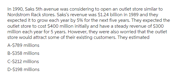 In 1990, Saks 5th avenue was considering to open an outlet store similar to
Nordstrom Rack stores. Saks's revenue was $1.24 billion in 1989 and they
expected it to grow each year by 5% for the next five years. They expected the
outlet store to cost $400 million initially and have a steady revenue of $300
million each year for 5 years. However, they were also worried that the outlet
store would attract some of their existing customers. They estimated
A-$789 millions
B-$358 millions
C-$212 millions
D-$198 millions