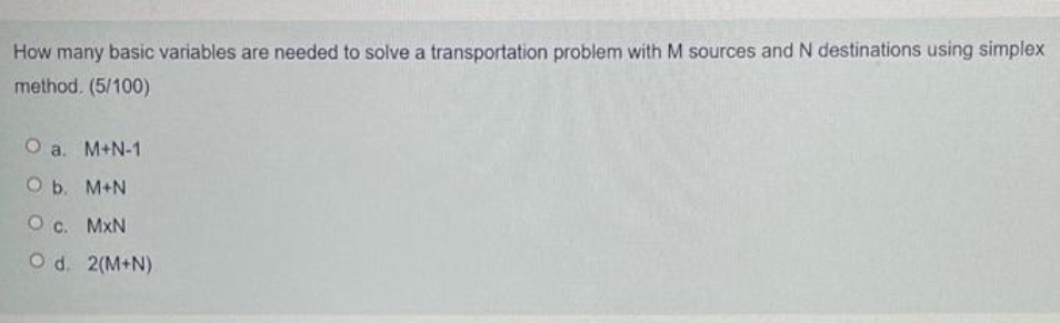 How many basic variables are needed to solve a transportation problem with M sources and N destinations using simplex
method. (5/100)
O a. M+N-1
O b. M+N
O c. MxN
Od. 2(M+N)
