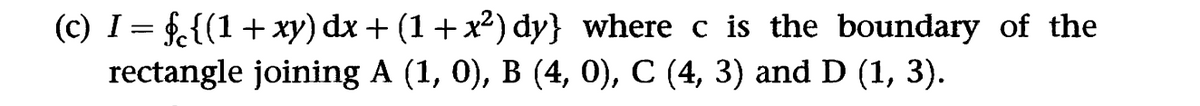 (c) I = §c{(1 + xy) dx + (1+x²) dy} where c is the boundary of the
rectangle joining A (1, 0), B (4, 0), C (4, 3) and D (1, 3).