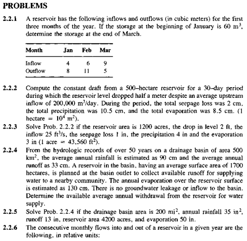 PROBLEMS
2.2.1 A reservoir has the folowing inflows and outflows (in cubic meters) for the first
three months of the year. If the storage at the beginning of January is 60 m'.
determine the storage at the end of March.
Month
Jan
Feb
Mar
Inflow
4
6 9
Outtlow
5
2.2.2
Compute the constant draft from a 500-hectare reservoir for a 30-day period
during which the reservoir level dropped half a meter despite an average upstream
inflow of 200,000 m'/day. During the period, the total seepage loss was 2 cm,
the total precipitation was 10.5 cm, and the total evaporation was 8.5 cm. (1
hectare = 10 m²).
Solve Prob. 2.2.2 if the reservoir area is 1200 acres, the drop in level 2 ft, the
inflow 25 fr/s, the seepage loss I in, the precipitation 4 in and the evaporation
3 in (1 acre = 43,560 ft-).
From the hydrologic records of over 50 years on a drainage basin of area 500
km?, the average annual rainfall is estimated as 90 cm and the average annual
runoff as 33 cm. A reservoir in the basin, having an average surface area of 1700
hectares, is planned at the basin outlet to collect available runoff for supplying
water to a nearby community. The annual evaporation over the reservoir surface
is estimated as 130 cm. There is no groundwater leakage or inflow to the basin.
Determine the available average annual withdrawal from the reservoir for water
supply.
Solve Prob. 2.2.4 if the drainage basin area is 200 mi?, annual rainfall 35 in?,
runoff 13 in, reservoir area 4200 acres, and evaporation 50 in.
The consecutive monthly flows into and out of a reservoir in a given year are the
following, in relative units:
2.2.3
2.2.4
2.2.5
2.2.6
